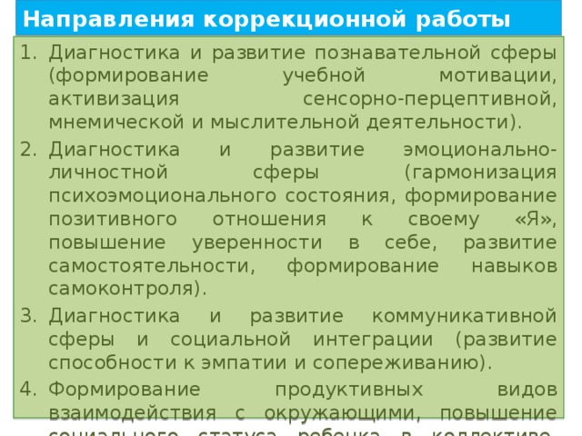 Направления коррекционной работы Диагностика и развитие познавательной сферы (формирование учебной мотивации, активизация сенсорно-перцептивной, мнемической и мыслительной деятельности). Диагностика и развитие эмоционально-личностной сферы (гармонизация психоэмоционального состояния, формирование позитивного отношения к своему «Я», повышение уверенности в себе, развитие самостоятельности, формирование навыков самоконтроля). Диагностика и развитие коммуникативной сферы и социальной интеграции (развитие способности к эмпатии и сопереживанию). Формирование продуктивных видов взаимодействия с окружающими, повышение социального статуса ребенка в коллективе, формирование и развитие навыков социального поведения. 