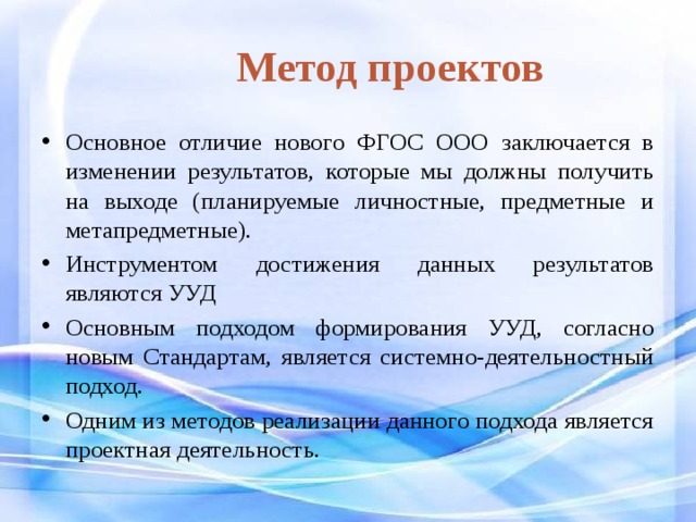 Метод проектов Основное отличие нового ФГОС ООО заключается в изменении результатов, которые мы должны получить на выходе (планируемые личностные, предметные и метапредметные). Инструментом достижения данных результатов являются УУД Основным подходом формирования УУД, согласно новым Стандартам, является системно-деятельностный подход. Одним из методов реализации данного подхода является проектная деятельность. 