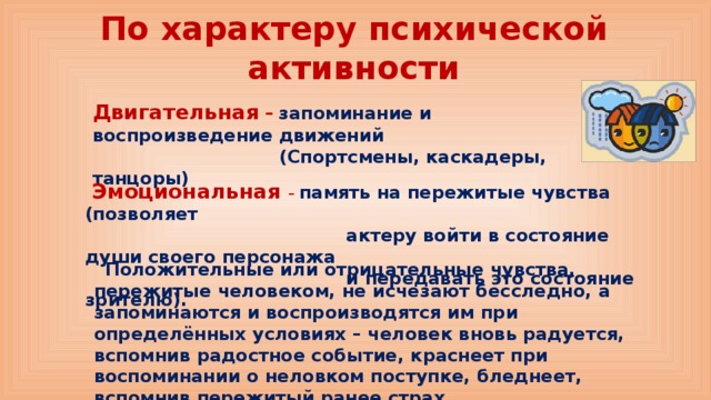 По характеру психической активности Двигательная –  запоминание и воспроизведение движений  (Спортсмены, каскадеры, танцоры)  Эмоциональная – память на пережитые чувства (позволяет  актеру войти в состояние души своего персонажа  и передавать это состояние зрителю).    Положительные или отрицательные чувства, пережитые человеком, не исчезают бесследно, а запоминаются и воспроизводятся им при определённых условиях – человек вновь радуется, вспомнив радостное событие, краснеет при воспоминании о неловком поступке, бледнеет, вспомнив пережитый ранее страх. 
