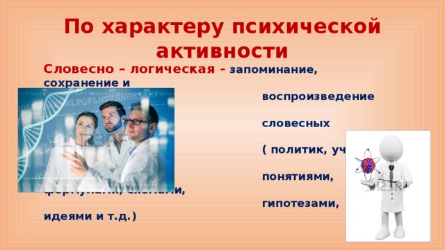 По характеру психической активности Словесно – логическая - запоминание, сохранение и  воспроизведение мыслей, понятий,  словесных формулировок  ( политик, ученый – они оперируют  понятиями, формулами, схемами,  гипотезами, идеями и т.д.)  