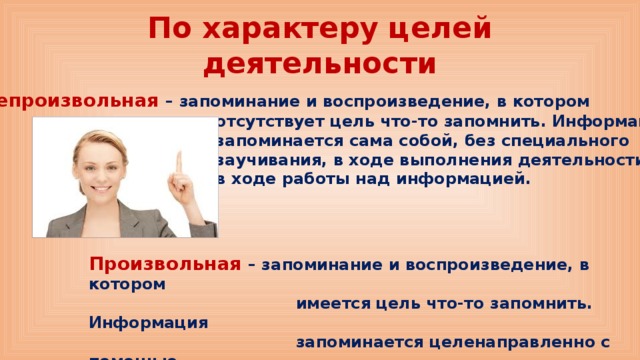 По характеру целей деятельности Непроизвольная – запоминание и воспроизведение, в котором  отсутствует цель что-то запомнить. Информация  запоминается сама собой, без специального  заучивания, в ходе выполнения деятельности,  в ходе работы над информацией.  Произвольная – запоминание и воспроизведение, в котором  имеется цель что-то запомнить. Информация  запоминается целенаправленно с помощью  специальных приемов  