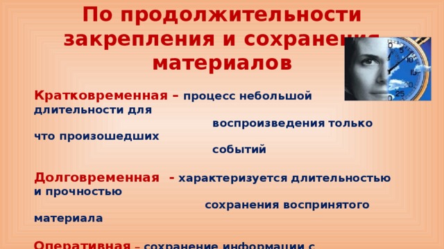 По продолжительности закрепления и сохранения материалов Кратковременная – процесс небольшой длительности для  воспроизведения только что произошедших  событий  Долговременная - характеризуется длительностью и прочностью  сохранения воспринятого материала  Оперативная – сохранение информации с последующим забыванием  