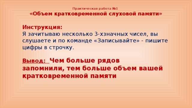 Практическая работа №1  «Объем кратковременной слуховой памяти» Инструкция: Я зачитываю несколько 3-хзначных чисел, вы слушаете и по команде «Записывайте» - пишите цифры в строчку. Вывод: Чем больше рядов запомнили, тем больше объем вашей кратковременной памяти 