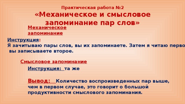 Практическая работа №2  «Механическое и смысловое запоминание пар слов» Механическое запоминание Инструкция : Я зачитываю пары слов, вы их запоминаете. Затем я читаю первое –  вы записываете второе. Смысловое запоминание Инструкция: та же Вывод: Количество воспроизведенных пар выше, чем в первом случае, это говорит о большой продуктивности смыслового запоминания. 