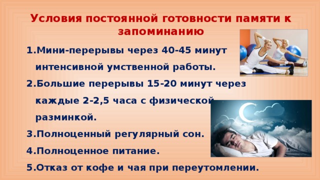 Условия  постоянной готовности памяти к запоминанию Мини-перерывы через 40-45 минут интенсивной умственной работы. Большие перерывы 15-20 минут через каждые 2-2,5 часа с физической разминкой. Полноценный регулярный сон. Полноценное питание. Отказ от кофе и чая при переутомлении. 