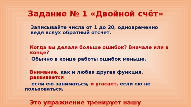 Задание № 1 «Двойной счёт» Записывайте числа от 1 до 20, одновременно ведя вслух обратный отсчет. Когда вы делали больше ошибок? Вначале или в конце?  Обычно в конце работы ошибок меньше.  Внимание, как и любая другая функция , развивается ,  если ею заниматься, и угасает, если ею не пользоваться.  Это упражнение тренирует нашу способность  распределять внимание. 