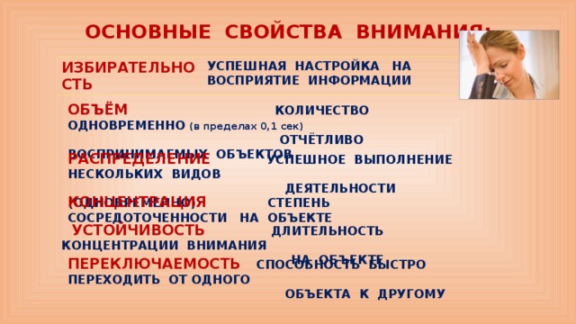 ПЕРЕКЛЮЧАЕМОСТЬ СПОСОБНОСТЬ БЫСТРО ПЕРЕХОДИТЬ ОТ ОДНОГО  ОБЪЕКТА К ДРУГОМУ  ОСНОВНЫЕ СВОЙСТВА ВНИМАНИЯ:   ИЗБИРАТЕЛЬНОСТЬ УСПЕШНАЯ НАСТРОЙКА НА ВОСПРИЯТИЕ ИНФОРМАЦИИ ОБЪЁМ КОЛИЧЕСТВО ОДНОВРЕМЕННО (в пределах 0,1 сек)  ОТЧЁТЛИВО ВОСПРИНИМАЕМЫХ ОБЪЕКТОВ   РАСПРЕДЕЛЕНИЕ УСПЕШНОЕ ВЫПОЛНЕНИЕ НЕСКОЛЬКИХ ВИДОВ  ДЕЯТЕЛЬНОСТИ (ОДНОВРЕМЕННО)  КОНЦЕНТРАЦИЯ СТЕПЕНЬ СОСРЕДОТОЧЕННОСТИ НА ОБЪЕКТЕ  УСТОЙЧИВОСТЬ ДЛИТЕЛЬНОСТЬ КОНЦЕНТРАЦИИ ВНИМАНИЯ  НА ОБЪЕКТЕ  