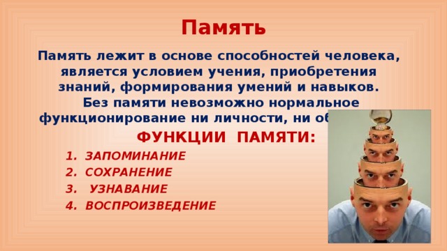Память Память лежит в основе способностей человека, является условием учения, приобретения знаний, формирования умений и навыков.  Без памяти невозможно нормальное функционирование ни личности, ни общества. ФУНКЦИИ ПАМЯТИ: 1. ЗАПОМИНАНИЕ 2. СОХРАНЕНИЕ 3. УЗНАВАНИЕ 4. ВОСПРОИЗВЕДЕНИЕ 