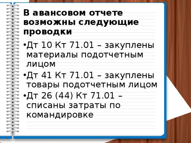 В авансовом отчете возможны следующие проводки Дт 10 Кт 71.01 – закуплены материалы подотчетным лицом Дт 41 Кт 71.01 – закуплены товары подотчетным лицом Дт 26 (44) Кт 71.01 – списаны затраты по командировке 