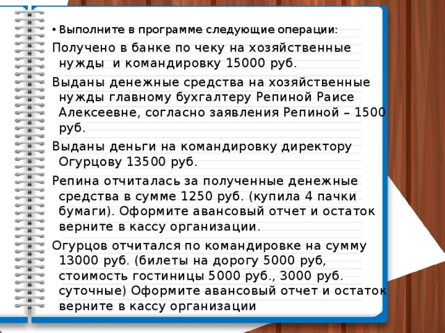 Выполните в программе следующие операции: Получено в банке по чеку на хозяйственные нужды и командировку 15000 руб. Выданы денежные средства на хозяйственные нужды главному бухгалтеру Репиной Раисе Алексеевне, согласно заявления Репиной – 1500 руб. Выданы деньги на командировку директору Огурцову 13500 руб. Репина отчиталась за полученные денежные средства в сумме 1250 руб. (купила 4 пачки бумаги). Оформите авансовый отчет и остаток верните в кассу организации. Огурцов отчитался по командировке на сумму 13000 руб. (билеты на дорогу 5000 руб, стоимость гостиницы 5000 руб., 3000 руб. суточные) Оформите авансовый отчет и остаток верните в кассу организации 