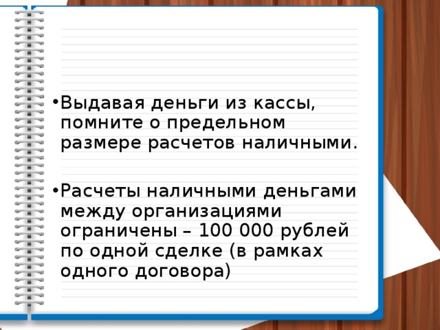 Выдавая деньги из кассы, помните о предельном размере расчетов наличными. Расчеты наличными деньгами между организациями ограничены – 100 000 рублей по одной сделке (в рамках одного договора) 