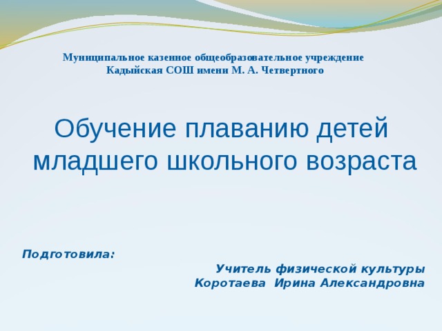 Муниципальное казенное общеобразовательное учреждение Кадыйская СОШ имени М. А. Четвертного  Обучение плаванию детей  младшего школьного возраста   Подготовила: Учитель физической культуры Коротаева Ирина Александровна  