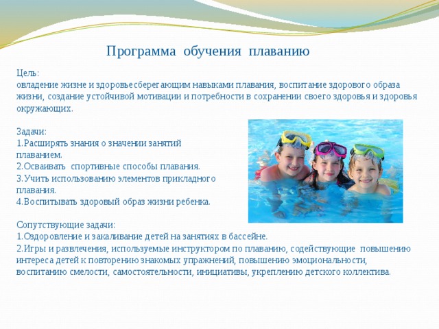 Программа обучения плаванию   Цель: овладение жизне и здоровьесберегающим навыками плавания, воспитание здорового образа жизни, создание устойчивой мотивации и потребности в сохранении своего здоровья и здоровья окружающих. Задачи: 1.Расширять знания о значении занятий плаванием. 2.Осваивать спортивные способы плавания. 3.Учить использованию элементов прикладного плавания. 4.Воспитывать здоровый образ жизни ребенка. Сопутствующие задачи: 1.Оздоровление и закаливание детей на занятиях в бассейне. 2.Игры и развлечения, используемые инструктором по плаванию, содействующие повышению интереса детей к повторению знакомых упражнений, повышению эмоциональности, воспитанию смелости, самостоятельности, инициативы, укреплению детского коллектива. 