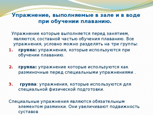 Упражнение, выполняемые в зале и в воде при обучении плаванию.  Упражнение которые выполняется перед занятием, являются, составной частью обучения плаванию. Все упражнения, условно можно разделять на три группы: группа: упражнения, которые используются при обучении плаванию. группа: упражнение которые используются как разминочные перед специальными упражнениями .  группа : упражнения, которые используются для специальной физической подготовки. Специальные упражнения являются обязательным элементом разминки. Они увеличивают подвижность суставов 