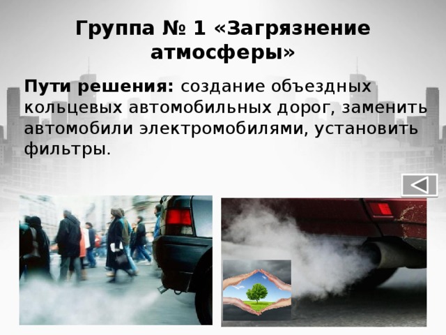 Группа № 1 «Загрязнение атмосферы» Пути решения: создание объездных кольцевых автомобильных дорог, заменить автомобили электромобилями, установить фильтры.