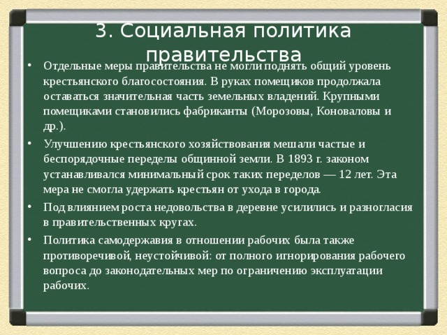 3. Социальная политика правительства Отдельные меры правительства не могли поднять общий уровень крестьянского благосостояния. В руках помещиков продолжала оставаться значительная часть земельных владений. Крупными помещиками становились фабриканты (Морозовы, Коноваловы и др.). Улучшению крестьянского хозяйствования мешали частые и беспорядочные переделы общинной земли. В 1893 г. законом устанавливался минимальный срок таких переделов — 12 лет. Эта мера не смогла удержать крестьян от ухода в города. Под влиянием роста недовольства в деревне усилились и разногласия в правительственных кругах. Политика самодержавия в отношении рабочих была также противоречивой, неустойчивой: от полного игнорирования рабочего вопроса до законодательных мер по ограничению эксплуатации рабочих. 