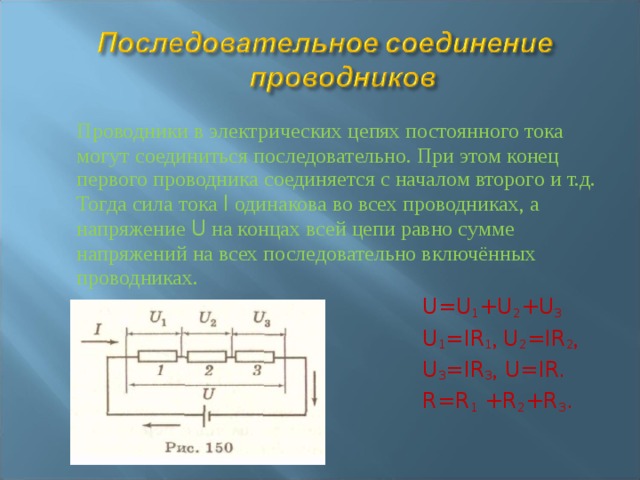  Проводники в электрических цепях постоянного тока могут соединиться последовательно. При этом конец первого проводника соединяется с началом второго и т.д. Тогда сила тока I одинакова во всех проводниках, а напряжение U на концах всей цепи равно сумме напряжений на всех последовательно включённых проводниках.        U=U 1 +U 2 +U 3         U 1 =IR 1 , U 2 =IR 2 ,         U 3 =IR 3 , U=IR.        R=R 1 +R 2 +R 3 . 