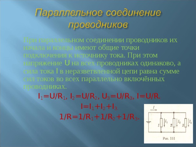 При параллельном соединении проводников их начала и концы имеют общие точки подключения к источнику тока. При этом напряжение U на всех проводниках одинаково, а сила тока I в неразветвленной цепи равна сумме сил токов во всех параллельно включённых проводниках. I 1 =U/R 1 , I 2 =U/R 2 , U 3 =U/R 3 , I=U/R. I=I 1 +I 2 +I 3. 1/R=1/R 1 +1/R 2 +1/R 3 . 