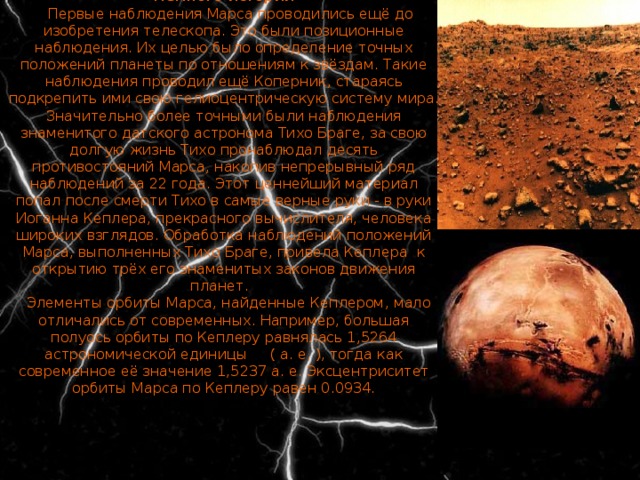 Немного истории    Первые наблюдения Марса проводились ещё до изобретения телескопа. Это были позиционные наблюдения. Их целью было определение точных положений планеты по отношениям к звёздам. Такие наблюдения проводил ещё Коперник, стараясь подкрепить ими свою гелиоцентрическую систему мира. Значительно более точными были наблюдения знаменитого датского астронома Тихо Браге, за свою долгую жизнь Тихо пронаблюдал десять противостояний Марса, накопив непрерывный ряд наблюдений за 22 года. Этот ценнейший материал попал после смерти Тихо в самые верные руки - в руки Иоганна Кеплера, прекрасного вычислителя, человека широких взглядов. Обработка наблюдений положений Марса, выполненных Тихо Браге, привела Кеплера к открытию трёх его знаменитых законов движения планет.      Элементы орбиты Марса, найденные Кеплером, мало отличались от современных. Например, большая полуось орбиты по Кеплеру равнялась 1,5264 астрономической единицы     ( а. е. ), тогда как современное её значение 1,5237 а. е. Эксцентриситет орбиты Марса по Кеплеру равен 0.0934. 