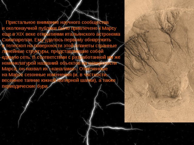    Пристальное внимание научного сообщества и околонаучной публики было привлечено к Марсу еще в XIX веке открытиями итальянского астронома Скиапарелли. Ему удалось первому обнаружить в телескоп на поверхности этой планеты странные линейные структуры, представлявшие собой единую сеть. В соответствии с разработанной им же номенклатурой названий объектов на поверхности Марса, он назвал их «каналами». Отмеченные на Марсе сезонные изменения (и, в частности, весеннее таяние южной полярной шапки), а также периодические бури. 