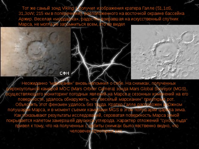    Тот же самый зонд Viking 1 получил изображения кратера Галле (51,1oS, 31,3oW; 215 км в поперечнике), расположенного на восточной окраине бассейна Аржир. Веселая «мордашка», радостно взиравшая на искусственный спутник Марса, не могла не запомниться всем, кто ее видел    Неожиданно 