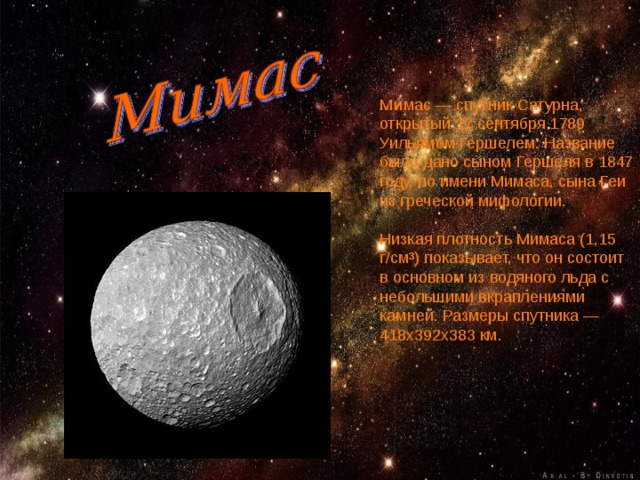 Ми́мас — спутник Сатурна, открытый 17 сентября 1789 Уильямом Гершелем. Название было дано сыном Гершеля в 1847 году, по имени Мимаса, сына Геи из греческой мифологии. Низкая плотность Мимаса (1,15 г/см³) показывает, что он состоит в основном из водяного льда с небольшими вкраплениями камней. Размеры спутника — 418x392x383 км. 