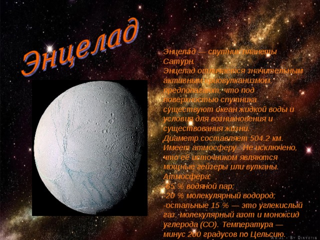 Энцела́д — спутник планеты Сатурн. Энцелад отличается значительным активным криовулканизмом, предполагают, что под поверхностью спутника существуют океан жидкой воды и условия для возникновения и существования жизни. Диаметр составляет 504.2 км. Имеет атмосферу . Не исключено, что её источником являются мощные гейзеры или вулканы. Атмосфера: -65 % водяной пар; -20 % молекулярный водород; -остальные 15 % — это углекислый газ, молекулярный азот и моноксид углерода (СО). Температура — минус 200 градусов по Цельсию. 