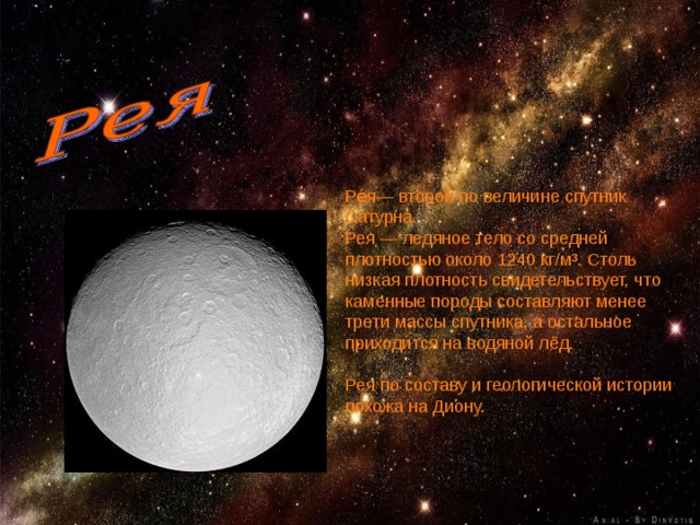 Ре́я— второй по величине спутник Сатурна. Рея — ледяное тело со средней плотностью около 1240 кг/м³. Столь низкая плотность свидетельствует, что каменные породы составляют менее трети массы спутника, а остальное приходится на водяной лёд. Рея по составу и геологической истории похожа на Диону. 
