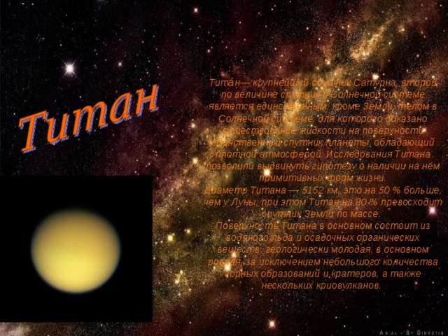 Тита́н— крупнейший спутник Сатурна, второй по величине спутник в Солнечной системе является единственным, кроме Земли, телом в Солнечной системе, для которого доказано существование жидкости на поверхности единственный спутник планеты, обладающий плотной атмосферой. Исследования Титана позволили выдвинуть гипотезу о наличии на нём примитивных форм жизни. Диаметр Титана — 5152 км, это на 50 % больше, чем у Луны, при этом Титан на 80 % превосходит спутник Земли по массе. Поверхность Титана в основном состоит из водяного льда и осадочных органических веществ, геологически молодая, в основном ровная, за исключением небольшого количества горных образований и кратеров, а также нескольких криовулканов. 
