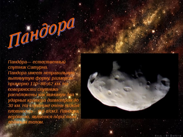 Пандо́ра— естественный спутник Сатурна. Пандора имеет неправильную, вытянутую форму, размером примерно 110×88×62 км. На поверхности спутника расположены как минимум два ударных кратера диаметром до 30 км. На спутнике очень низкая плотность - 0,6 г/см3. Пандора, вероятно, является пористым ледяным телом.  