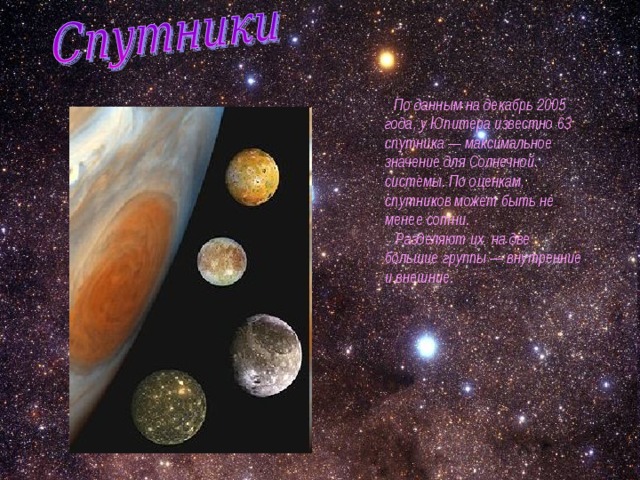  По данным на декабрь 2005 года, у Юпитера известно 63 спутника — максимальное значение для Солнечной системы. По оценкам, спутников может быть не менее сотни.  Разделяют их на две большие группы — внутренние и внешние. 