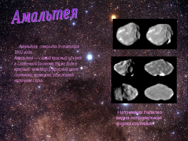  Амальтея открыта 9 сентября 1892 года. Амальтея — самый красный объект в Солнечной системе (даже более красный, чем Марс). Красный цвет спутника, возможно, обусловлен наличием серы. На снимках Галилео видна неправильная форма спутника 
