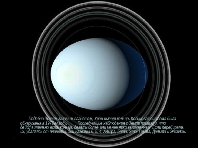  Подобно другим газовым планетам, Уран имеет кольца. Кольцевая система была обнаружена в 1977-м году. Последующие наблюдения c Земли показали, что действительно есть кольца, девять более или менее ярко выраженных. Если перебирать их, удаляясь от планеты, они названы 6, 5, 4, Альфа, Бета, Эта, Гамма, Дельта и Эпсилон. . 