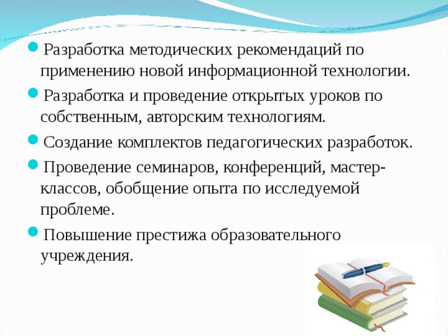 Разработка методических рекомендаций по применению новой информационной технологии. Разработка и проведение открытых уроков по собственным, авторским технологиям. Создание комплектов педагогических разработок. Проведение семинаров, конференций, мастер-классов, обобщение опыта по исследуемой проблеме. Повышение престижа образовательного учреждения. 