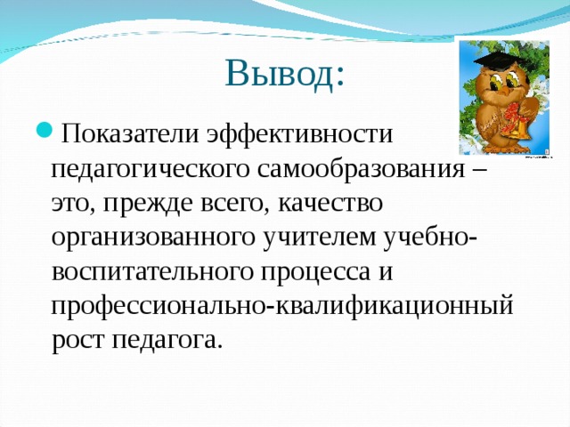 Вывод: Показатели эффективности педагогического самообразования – это, прежде всего, качество организованного учителем учебно-воспитательного процесса и профессионально-квалификационный рост педагога. 