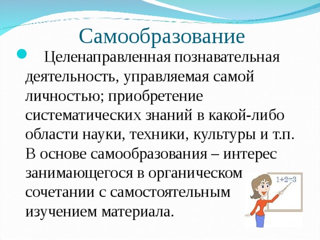 Самообразование  Целенаправленная познавательная деятельность, управляемая самой личностью; приобретение систематических знаний в какой-либо области науки, техники, культуры и т.п. В основе самообразования – интерес занимающегося в органическом сочетании с самостоятельным изучением материала. 