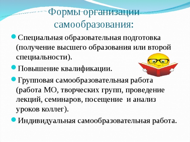 Формы организации самообразования: Специальная образовательная подготовка (получение высшего образования или второй специальности). Повышение квалификации. Групповая самообразовательная работа (работа МО, творческих групп, проведение лекций, семинаров, посещение и анализ уроков коллег). Индивидуальная самообразовательная работа. 