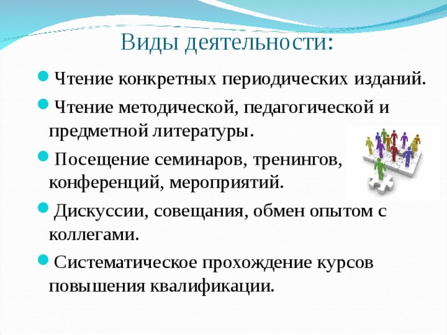  Виды деятельности: Чтение конкретных периодических изданий. Чтение методической, педагогической и предметной литературы. Посещение семинаров, тренингов, конференций, мероприятий. Дискуссии, совещания, обмен опытом с коллегами. Систематическое прохождение курсов повышения квалификации. 