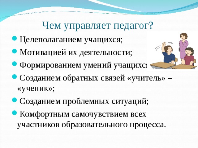 Чем управляет педагог? Целеполаганием учащихся; Мотивацией их деятельности; Формированием умений учащихся; Созданием обратных связей «учитель» – «ученик»; Созданием проблемных ситуаций; Комфортным самочувствием всех участников образовательного процесса. 