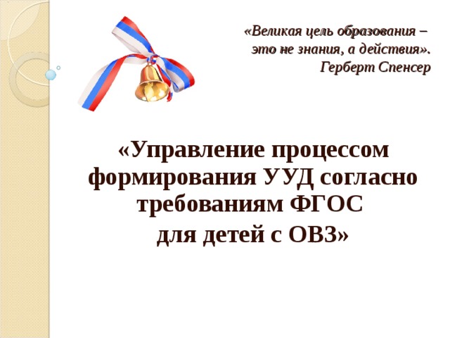 «Великая цель образования –  это не знания, а действия».      Герберт Спенсер  «Управление процессом формирования УУД согласно требованиям ФГОС для детей с ОВЗ»  