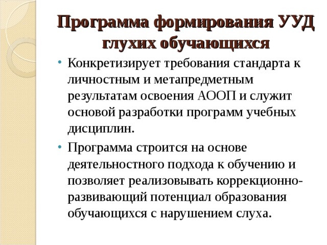 Программа формирования УУД глухих обучающихся Конкретизирует требования стандарта к личностным и метапредметным результатам освоения АООП и служит основой разработки программ учебных дисциплин. Программа строится на основе деятельностного подхода к обучению и позволяет реализовывать коррекционно-развивающий потенциал образования обучающихся с нарушением слуха. 