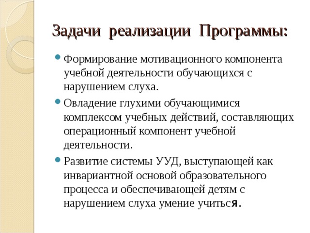 Задачи реализации Программы: Формирование мотивационного компонента учебной деятельности обучающихся с нарушением слуха. Овладение глухими обучающимися комплексом учебных действий, составляющих операционный компонент учебной деятельности. Развитие системы УУД, выступающей как инвариантной основой образовательного процесса и обеспечивающей детям с нарушением слуха умение учитьс я.  
