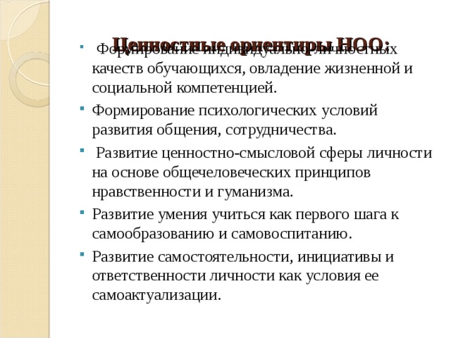   Ценностные ориентиры НОО:    Формирование индивидуально-личностных качеств обучающихся, овладение жизненной и социальной компетенцией. Формирование психологических условий развития общения, сотрудничества.  Развитие ценностно-смысловой сферы личности на основе общечеловеческих принципов нравственности и гуманизма. Развитие умения учиться как первого шага к самообразованию и самовоспитанию. Развитие самостоятельности, инициативы и ответственности личности как условия ее самоактуализации. 