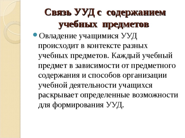Связь УУД с содержанием учебных предметов Овладение учащимися УУД происходит в контексте разных учебных предметов. Каждый учебный предмет в зависимости от предметного содержания и способов организации учебной деятельности учащихся раскрывает определенные возможности для формирования УУД. 