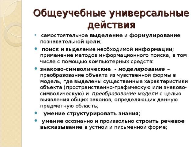 Общеучебные универсальные действия  самостоятельное выделение и формулирование познавательной цели ;  поиск и выделение необходимой информации ; применение методов информационного поиска, в том числе с помощью компьютерных средств: знаково-символические - моделирование  – преобразование объекта из чувственной формы в модель, где выделены существенные характеристики объекта (пространственно-графическую или знаково-символическую) и преобразование модели с целью выявления общих законов, определяющих данную предметную область;  умение структурировать знания ;  умение осознанно и произвольно строить речевое высказывание в устной и письменной форме; 