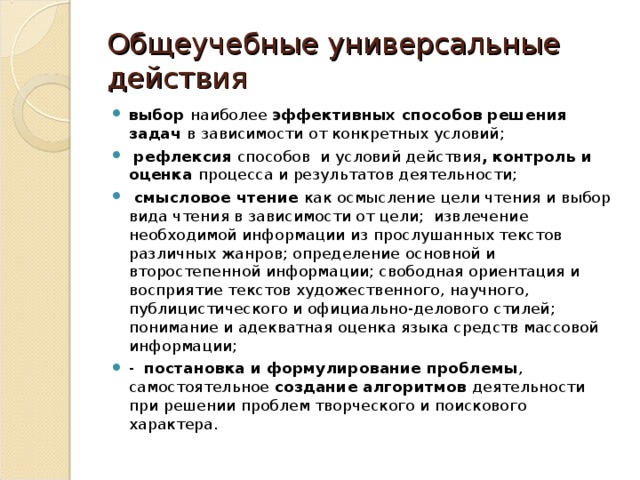 Общеучебные универсальные действия выбор наиболее эффективных способов решения задач в зависимости от конкретных условий;  рефлексия способов и условий действия , контроль и оценка процесса и результатов деятельности;  смысловое чтение как осмысление цели чтения и выбор вида чтения в зависимости от цели; извлечение необходимой информации из прослушанных текстов различных жанров; определение основной и второстепенной информации; свободная ориентация и восприятие текстов художественного, научного, публицистического и официально-делового стилей; понимание и адекватная оценка языка средств массовой информации; - постановка и формулирование проблемы , самостоятельное создание алгоритмов деятельности при решении проблем творческого и поискового характера.  