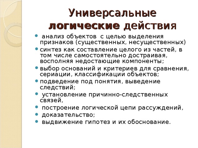 Универсальные логические действия  анализ  объектов с целью выделения признаков (существенных, несущественных) синтез как составление целого из частей, в том числе самостоятельно достраивая, восполняя недостающие компоненты; выбор оснований и критериев для сравнения, сериации, классификации объектов; подведение под понятия, выведение следствий;  установление причинно-следственных связей,  построение логической цепи рассуждений,  доказательство;  выдвижение гипотез и их обоснование . 