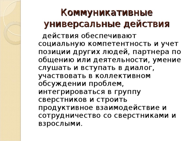 Коммуникативные универсальные действия  действия обеспечивают социальную компетентность и учет позиции других людей, партнера по общению или деятельности, умение слушать и вступать в диалог, участвовать в коллективном обсуждении проблем, интегрироваться в группу сверстников и строить продуктивное взаимодействие и сотрудничество со сверстниками и взрослыми. 