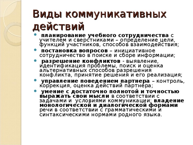 Виды коммуникативных действий  планирование учебного сотрудничества с учителем и сверстниками – определение цели, функций участников, способов взаимодействия;  постановка вопросов – инициативное сотрудничество в поиске и сборе информации;  разрешение конфликтов - выявление, идентификация проблемы, поиск и оценка альтернативных способов разрешения конфликта, принятие решения и его реализация;  управление поведением партнера – контроль, коррекция, оценка действий партнера;  умение с достаточно полнотой и точностью выражать свои мысли в соответствии с задачами и условиями коммуникации; владение монологической и диалогической формами речи в соответствии с грамматическими и синтаксическими нормами родного языка. 
