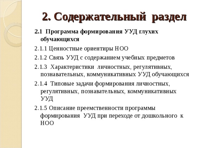  2. Содержательный раздел 2.1 Программа формирования УУД глухих обучающихся 2.1.1 Ценностные ориентиры НОО 2.1.2 Связь УУД с содержанием учебных предметов 2.1.3 Характеристики личностных, регулятивных, познавательных, коммуникативных УУД обучающихся 2.1.4 Типовые задачи формирования личностных, регулятивных, познавательных, коммуникативных УУД 2.1.5 Описание преемственности программы формирования УУД при переходе от дошкольного к НОО 